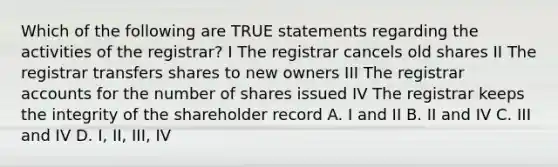 Which of the following are TRUE statements regarding the activities of the registrar? I The registrar cancels old shares II The registrar transfers shares to new owners III The registrar accounts for the number of shares issued IV The registrar keeps the integrity of the shareholder record A. I and II B. II and IV C. III and IV D. I, II, III, IV