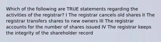 Which of the following are TRUE statements regarding the activities of the registrar? I The registrar cancels old shares II The registrar transfers shares to new owners III The registrar accounts for the number of shares issued IV The registrar keeps the integrity of the shareholder record