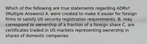 Which of the following are true statements regarding ADRs? (Multiple Answers) A. were created to make it easier for foreign firms to satisfy US security registration requirements. B. may correspond to ownership of a fraction of a foreign share C. are certificates traded in US markets representing ownership in shares of domestic companies