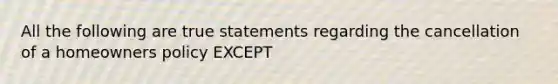 All the following are true statements regarding the cancellation of a homeowners policy EXCEPT