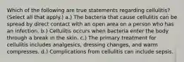 Which of the following are true statements regarding cellulitis? (Select all that apply.) a.) The bacteria that cause cellulitis can be spread by direct contact with an open area on a person who has an infection. b.) Cellulitis occurs when bacteria enter the body through a break in the skin. c.) The primary treatment for cellulitis includes analgesics, dressing changes, and warm compresses. d.) Complications from cellulitis can include sepsis.