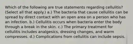 Which of the following are true statements regarding cellulitis? (Select all that apply.) a.) The bacteria that cause cellulitis can be spread by direct contact with an open area on a person who has an infection. b.) Cellulitis occurs when bacteria enter the body through a break in the skin. c.) The primary treatment for cellulitis includes analgesics, dressing changes, and warm compresses. d.) Complications from cellulitis can include sepsis.