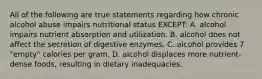 All of the following are true statements regarding how chronic alcohol abuse impairs nutritional status EXCEPT: A. alcohol impairs nutrient absorption and utilization. B. alcohol does not affect the secretion of digestive enzymes. C. alcohol provides 7 "empty" calories per gram. D. alcohol displaces more nutrient-dense foods, resulting in dietary inadequacies.