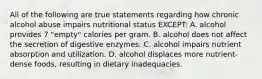 All of the following are true statements regarding how chronic alcohol abuse impairs nutritional status EXCEPT: A. alcohol provides 7 "empty" calories per gram. B. alcohol does not affect the secretion of digestive enzymes. C. alcohol impairs nutrient absorption and utilization. D. alcohol displaces more nutrient-dense foods, resulting in dietary inadequacies.