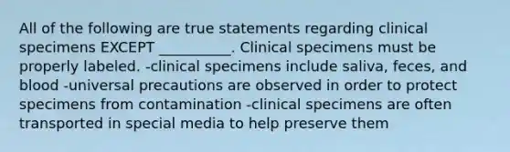 All of the following are true statements regarding clinical specimens EXCEPT __________. Clinical specimens must be properly labeled. -clinical specimens include saliva, feces, and blood -universal precautions are observed in order to protect specimens from contamination -clinical specimens are often transported in special media to help preserve them