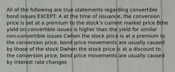 All of the following are true statements regarding convertible bond issues EXCEPT: A at the time of issuance, the conversion price is set at a premium to the stock's current market price Bthe yield on convertible issues is higher than the yield for similar non-convertible issues Cwhen the stock price is at a premium to the conversion price, bond price movements are usually caused by those of the stock Dwhen the stock price is at a discount to the conversion price, bond price movements are usually caused by interest rate changes