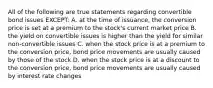 All of the following are true statements regarding convertible bond issues EXCEPT: A. at the time of issuance, the conversion price is set at a premium to the stock's current market price B. the yield on convertible issues is higher than the yield for similar non-convertible issues C. when the stock price is at a premium to the conversion price, bond price movements are usually caused by those of the stock D. when the stock price is at a discount to the conversion price, bond price movements are usually caused by interest rate changes