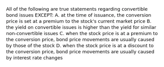 All of the following are true statements regarding convertible bond issues EXCEPT: A. at the time of issuance, the conversion price is set at a premium to the stock's current market price B. the yield on convertible issues is higher than the yield for similar non-convertible issues C. when the stock price is at a premium to the conversion price, bond price movements are usually caused by those of the stock D. when the stock price is at a discount to the conversion price, bond price movements are usually caused by interest rate changes