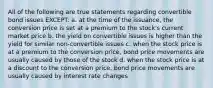 All of the following are true statements regarding convertible bond issues EXCEPT: a. at the time of the issuance, the conversion price is set at a premium to the stock's current market price b. the yield on convertible issues is higher than the yield for similar non-convertible issues c. when the stock price is at a premium to the conversion price, bond price movements are usually caused by those of the stock d. when the stock price is at a discount to the conversion price, bond price movements are usually caused by interest rate changes