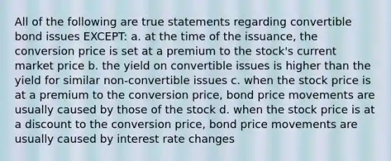 All of the following are true statements regarding convertible bond issues EXCEPT: a. at the time of the issuance, the conversion price is set at a premium to the stock's current market price b. the yield on convertible issues is higher than the yield for similar non-convertible issues c. when the stock price is at a premium to the conversion price, bond price movements are usually caused by those of the stock d. when the stock price is at a discount to the conversion price, bond price movements are usually caused by interest rate changes