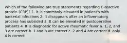 Which of the following are true statements regarding C-reactive protein (CRP)? 1. it is commonly elevated in patient's with bacterial infections 2. It disappears after an inflammatory process has subsided 3. It can be elevated in postoperative patients 4. It is diagnostic for active rheumatic fever a. 1, 2, and 3 are correct b. 1 and 3 are correct c. 2 and 4 are correct d. only 4 is correct