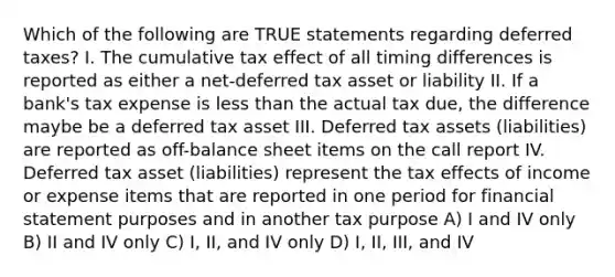 Which of the following are TRUE statements regarding deferred taxes? I. The cumulative tax effect of all timing differences is reported as either a net-deferred tax asset or liability II. If a bank's tax expense is less than the actual tax due, the difference maybe be a deferred tax asset III. Deferred tax assets (liabilities) are reported as off-balance sheet items on the call report IV. Deferred tax asset (liabilities) represent the tax effects of income or expense items that are reported in one period for financial statement purposes and in another tax purpose A) I and IV only B) II and IV only C) I, II, and IV only D) I, II, III, and IV