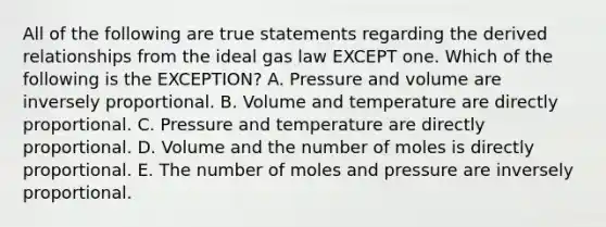 All of the following are true statements regarding the derived relationships from the ideal gas law EXCEPT one. Which of the following is the EXCEPTION? A. Pressure and volume are inversely proportional. B. Volume and temperature are directly proportional. C. Pressure and temperature are directly proportional. D. Volume and the number of moles is directly proportional. E. The number of moles and pressure are inversely proportional.