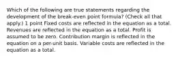 Which of the following are true statements regarding the development of the break-even point formula? (Check all that apply.) 1 point Fixed costs are reflected in the equation as a total. Revenues are reflected in the equation as a total. Profit is assumed to be zero. Contribution margin is reflected in the equation on a per-unit basis. Variable costs are reflected in the equation as a total.