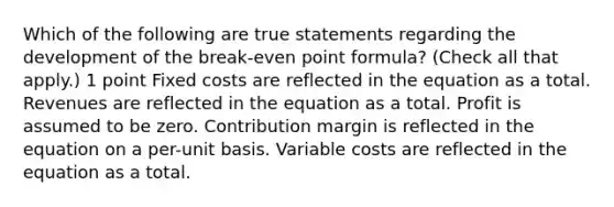 Which of the following are true statements regarding the development of the break-even point formula? (Check all that apply.) 1 point Fixed costs are reflected in the equation as a total. Revenues are reflected in the equation as a total. Profit is assumed to be zero. Contribution margin is reflected in the equation on a per-unit basis. Variable costs are reflected in the equation as a total.