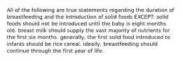 All of the following are true statements regarding the duration of breastfeeding and the introduction of solid foods EXCEPT: solid foods should not be introduced until the baby is eight months old. breast milk should supply the vast majority of nutrients for the first six months. generally, the first solid food introduced to infants should be rice cereal. ideally, breastfeeding should continue through the first year of life.