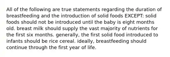 All of the following are true statements regarding the duration of breastfeeding and the introduction of solid foods EXCEPT: solid foods should not be introduced until the baby is eight months old. breast milk should supply the vast majority of nutrients for the first six months. generally, the first solid food introduced to infants should be rice cereal. ideally, breastfeeding should continue through the first year of life.