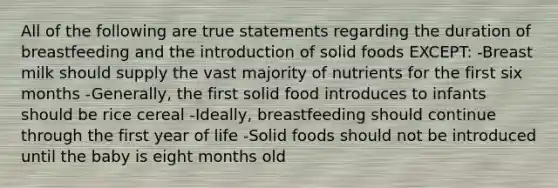 All of the following are true statements regarding the duration of breastfeeding and the introduction of solid foods EXCEPT: -Breast milk should supply the vast majority of nutrients for the first six months -Generally, the first solid food introduces to infants should be rice cereal -Ideally, breastfeeding should continue through the first year of life -Solid foods should not be introduced until the baby is eight months old