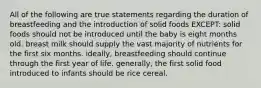 All of the following are true statements regarding the duration of breastfeeding and the introduction of solid foods EXCEPT: solid foods should not be introduced until the baby is eight months old. breast milk should supply the vast majority of nutrients for the first six months. ideally, breastfeeding should continue through the first year of life. generally, the first solid food introduced to infants should be rice cereal.