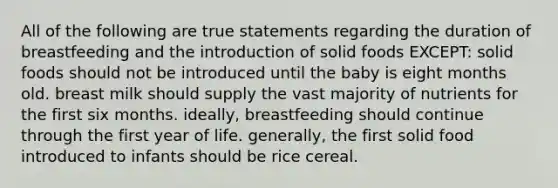 All of the following are true statements regarding the duration of breastfeeding and the introduction of solid foods EXCEPT: solid foods should not be introduced until the baby is eight months old. breast milk should supply the vast majority of nutrients for the first six months. ideally, breastfeeding should continue through the first year of life. generally, the first solid food introduced to infants should be rice cereal.