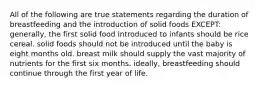 All of the following are true statements regarding the duration of breastfeeding and the introduction of solid foods EXCEPT: generally, the first solid food introduced to infants should be rice cereal. solid foods should not be introduced until the baby is eight months old. breast milk should supply the vast majority of nutrients for the first six months. ideally, breastfeeding should continue through the first year of life.