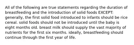 All of the following are true statements regarding the duration of breastfeeding and the introduction of solid foods EXCEPT: generally, the first solid food introduced to infants should be rice cereal. solid foods should not be introduced until the baby is eight months old. breast milk should supply the vast majority of nutrients for the first six months. ideally, breastfeeding should continue through the first year of life.