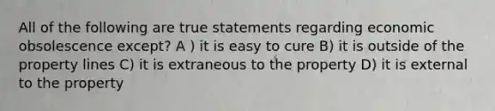 All of the following are true statements regarding economic obsolescence except? A ) it is easy to cure B) it is outside of the property lines C) it is extraneous to the property D) it is external to the property