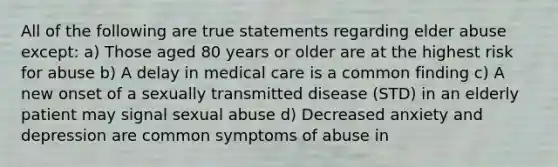 All of the following are true statements regarding elder abuse except: a) Those aged 80 years or older are at the highest risk for abuse b) A delay in medical care is a common finding c) A new onset of a sexually transmitted disease (STD) in an elderly patient may signal sexual abuse d) Decreased anxiety and depression are common symptoms of abuse in