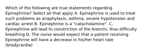 Which of the following are true statements regarding Epinephrine? Select all that apply A. Epinephrine is used to treat such problems as anaphylaxis, asthma, severe hypotension and cardiac arrest B. Epinephrine is a "catacholamine". C. Epinephrine will lead to constriction of the bronchi, thus difficulty breathing D. The nurse would expect that a patient receiving Epinephrine will have a decrease in his/her heart rate (bradycardia)