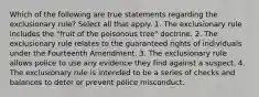 Which of the following are true statements regarding the exclusionary rule? Select all that apply. 1. The exclusionary rule includes the "fruit of the poisonous tree" doctrine. 2. The exclusionary rule relates to the guaranteed rights of individuals under the Fourteenth Amendment. 3. The exclusionary rule allows police to use any evidence they find against a suspect. 4. The exclusionary rule is intended to be a series of checks and balances to deter or prevent police misconduct.