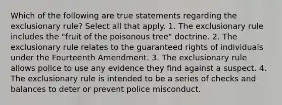 Which of the following are true statements regarding the exclusionary rule? Select all that apply. 1. The exclusionary rule includes the "fruit of the poisonous tree" doctrine. 2. The exclusionary rule relates to the guaranteed rights of individuals under the Fourteenth Amendment. 3. The exclusionary rule allows police to use any evidence they find against a suspect. 4. The exclusionary rule is intended to be a series of checks and balances to deter or prevent police misconduct.