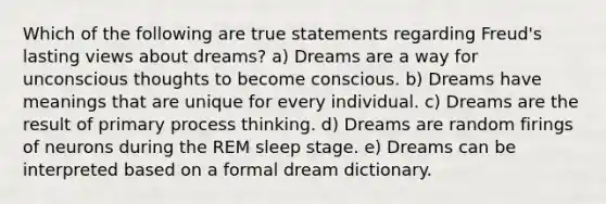 Which of the following are true statements regarding Freud's lasting views about dreams? a) Dreams are a way for unconscious thoughts to become conscious. b) Dreams have meanings that are unique for every individual. c) Dreams are the result of primary process thinking. d) Dreams are random firings of neurons during the REM sleep stage. e) Dreams can be interpreted based on a formal dream dictionary.