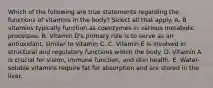 Which of the following are true statements regarding the functions of vitamins in the body? Select all that apply. A. B vitamins typically function as coenzymes in various metabolic processes. B. Vitamin D's primary role is to serve as an antioxidant, similar to vitamin C. C. Vitamin E is involved in structural and regulatory functions within the body. D. Vitamin A is crucial for vision, immune function, and skin health. E. Water-soluble vitamins require fat for absorption and are stored in the liver.