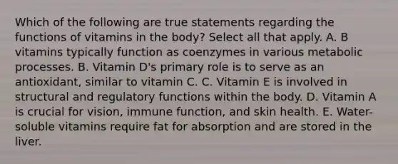 Which of the following are true statements regarding the functions of vitamins in the body? Select all that apply. A. B vitamins typically function as coenzymes in various metabolic processes. B. Vitamin D's primary role is to serve as an antioxidant, similar to vitamin C. C. Vitamin E is involved in structural and regulatory functions within the body. D. Vitamin A is crucial for vision, immune function, and skin health. E. Water-soluble vitamins require fat for absorption and are stored in the liver.