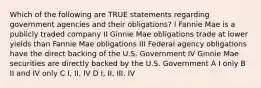 Which of the following are TRUE statements regarding government agencies and their obligations? I Fannie Mae is a publicly traded company II Ginnie Mae obligations trade at lower yields than Fannie Mae obligations III Federal agency obligations have the direct backing of the U.S. Government IV Ginnie Mae securities are directly backed by the U.S. Government A I only B II and IV only C I, II, IV D I, II, III, IV