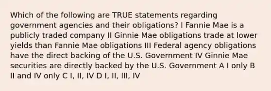 Which of the following are TRUE statements regarding government agencies and their obligations? I Fannie Mae is a publicly traded company II Ginnie Mae obligations trade at lower yields than Fannie Mae obligations III Federal agency obligations have the direct backing of the U.S. Government IV Ginnie Mae securities are directly backed by the U.S. Government A I only B II and IV only C I, II, IV D I, II, III, IV