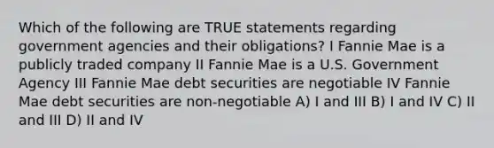 Which of the following are TRUE statements regarding government agencies and their obligations? I Fannie Mae is a publicly traded company II Fannie Mae is a U.S. Government Agency III Fannie Mae debt securities are negotiable IV Fannie Mae debt securities are non-negotiable A) I and III B) I and IV C) II and III D) II and IV