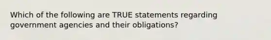 Which of the following are TRUE statements regarding government agencies and their obligations?