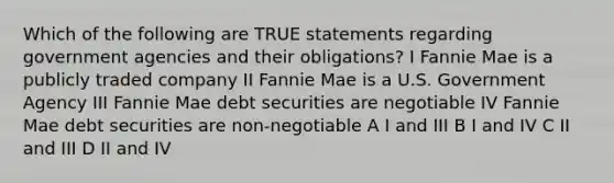 Which of the following are TRUE statements regarding government agencies and their obligations? I Fannie Mae is a publicly traded company II Fannie Mae is a U.S. Government Agency III Fannie Mae debt securities are negotiable IV Fannie Mae debt securities are non-negotiable A I and III B I and IV C II and III D II and IV