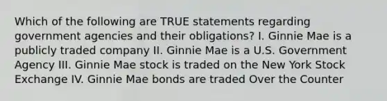 Which of the following are TRUE statements regarding government agencies and their obligations? I. Ginnie Mae is a publicly traded company II. Ginnie Mae is a U.S. Government Agency III. Ginnie Mae stock is traded on the New York Stock Exchange IV. Ginnie Mae bonds are traded Over the Counter