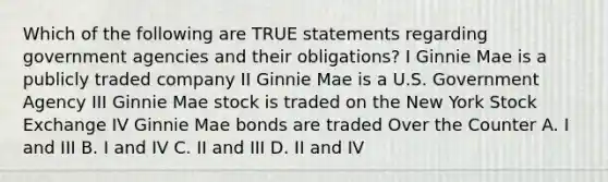 Which of the following are TRUE statements regarding government agencies and their obligations? I Ginnie Mae is a publicly traded company II Ginnie Mae is a U.S. Government Agency III Ginnie Mae stock is traded on the New York Stock Exchange IV Ginnie Mae bonds are traded Over the Counter A. I and III B. I and IV C. II and III D. II and IV