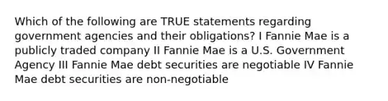 Which of the following are TRUE statements regarding government agencies and their obligations? I Fannie Mae is a publicly traded company II Fannie Mae is a U.S. Government Agency III Fannie Mae debt securities are negotiable IV Fannie Mae debt securities are non-negotiable