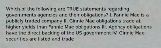 Which of the following are TRUE statements regarding governments agencies and their obligations? I. Fannie Mae is a publicly traded company II. Ginnie Mae obligations trade at higher yields than Fannie Mae obligations III. Agency obligations have the direct backing of the US government IV. Ginnie Mae securities are listed and trade