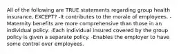 All of the following are TRUE statements regarding group health insurance, EXCEPT? -It contributes to the morale of employees. -Maternity benefits are more comprehensive than those in an individual policy. -Each individual insured covered by the group policy is given a separate policy. -Enables the employer to have some control over employees.