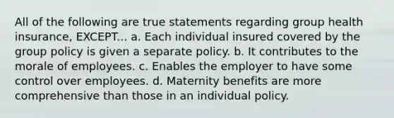 All of the following are true statements regarding group health insurance, EXCEPT... a. Each individual insured covered by the group policy is given a separate policy. b. It contributes to the morale of employees. c. Enables the employer to have some control over employees. d. Maternity benefits are more comprehensive than those in an individual policy.