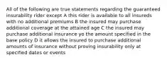 All of the following are true statements regarding the guaranteed insurability rider except A this rider is available to all insureds with no additional premiums B the insured may purchase additional coverage at the attained age C the insured may purchase additional insurance yo the amount specified in the base policy D it allows the insured to purchase additional amounts of insurance without proving insurability only at specified dates or events