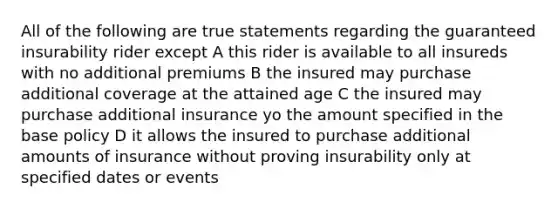 All of the following are true statements regarding the guaranteed insurability rider except A this rider is available to all insureds with no additional premiums B the insured may purchase additional coverage at the attained age C the insured may purchase additional insurance yo the amount specified in the base policy D it allows the insured to purchase additional amounts of insurance without proving insurability only at specified dates or events