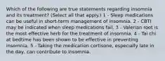 Which of the following are true statements regarding insomnia and its treatment? (Select all that apply.) 1 - Sleep medications can be useful in short-term management of insomnia. 2 - CBTI may be indicated when sleep medications fail. 3 - Valerian root is the most effective herb for the treatment of insomnia. 4 - Tai chi at bedtime has been shown to be effective in preventing insomnia. 5 - Taking the medication cortisone, especially late in the day, can contribute to insomnia.