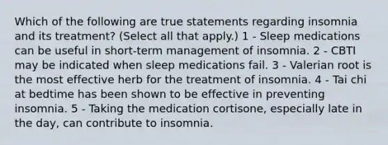 Which of the following are true statements regarding insomnia and its treatment? (Select all that apply.) 1 - Sleep medications can be useful in short-term management of insomnia. 2 - CBTI may be indicated when sleep medications fail. 3 - Valerian root is the most effective herb for the treatment of insomnia. 4 - Tai chi at bedtime has been shown to be effective in preventing insomnia. 5 - Taking the medication cortisone, especially late in the day, can contribute to insomnia.