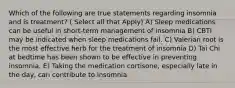 Which of the following are true statements regarding insomnia and is treatment? ( Select all that Apply) A) Sleep medications can be useful in short-term management of insomnia B) CBTI may be indicated when sleep medications fail. C) Valerian root is the most effective herb for the treatment of insomnia D) Tai Chi at bedtime has been shown to be effective in preventing insomnia. E) Taking the medication cortisone, especially late in the day, can contribute to insomnia